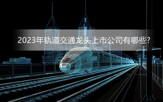 2023年轨道交通龙头上市公司有哪些?十大轨道交通上市企业排行