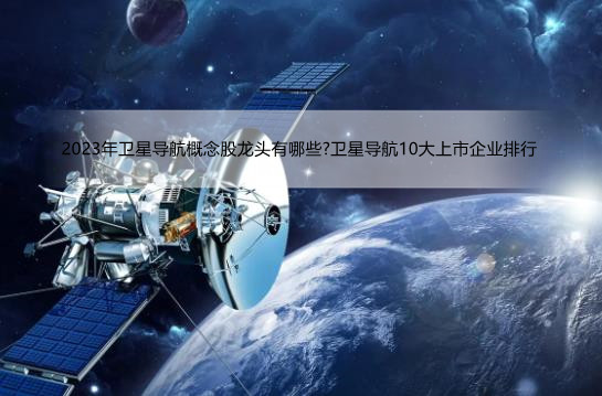 2023年卫星导航概念股龙头有哪些?卫星导航10大上市企业排行